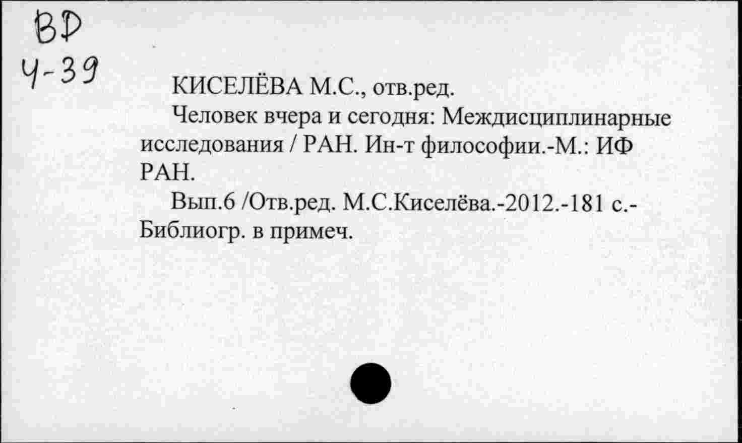 ﻿39
КИСЕЛЁВА М.С., отв.ред.
Человек вчера и сегодня: Междисциплинарные исследования / РАН. Ин-т философии.-М.: ИФ РАН.
Вып.6 /Отв.ред. М.С.Киселёва.-2012.-181 с,-Библиогр. в примеч.